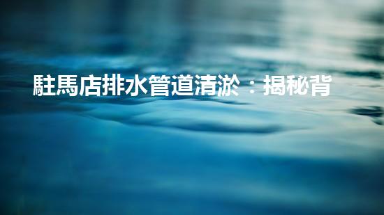 駐馬店排水管道清淤：揭秘背后的黑科技！